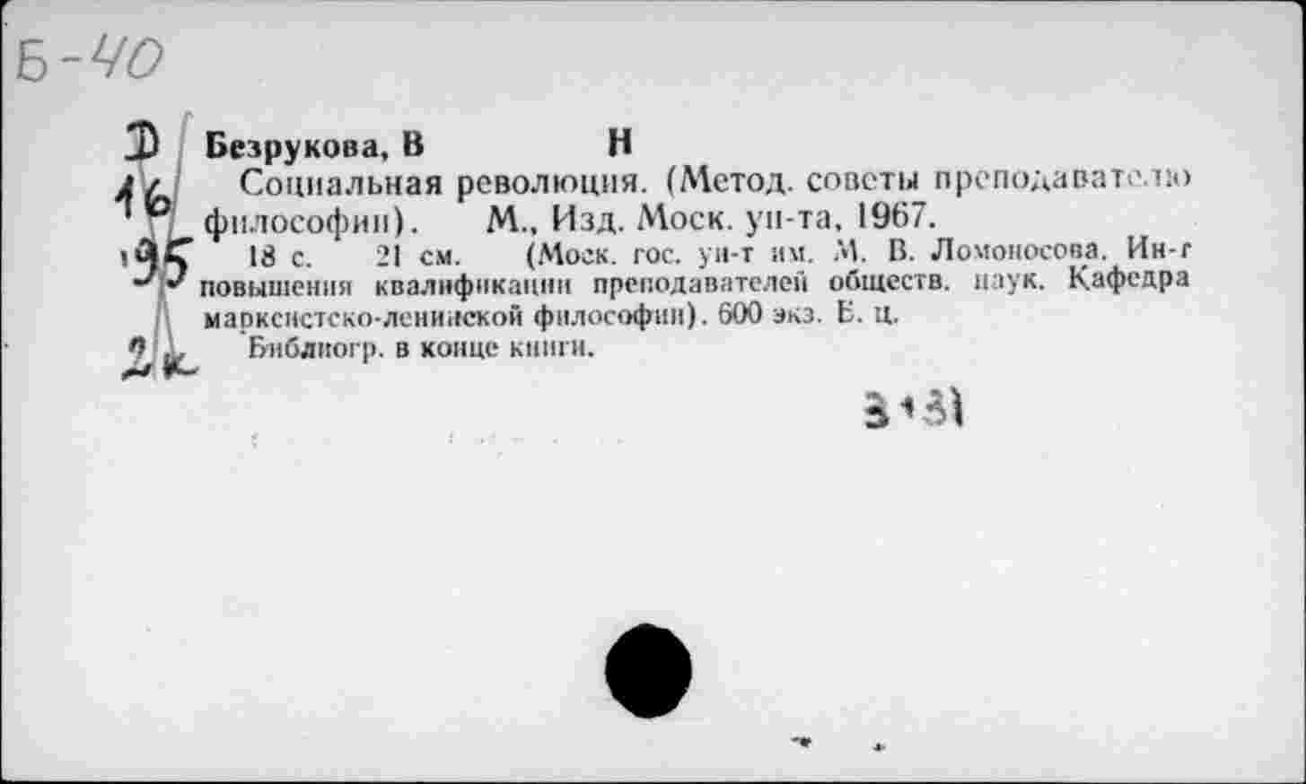 ﻿ъ-чо
Безрукова, В	Н
Социальная революция. (Метод, советы преподавателю философии). М., Изд. Моск, ун-та, 1967.
18 с. 21 см. (Моск. гос. ун-т им. М. В. Ломоносова. Ин-г повышения квалификации преподавателей обществ, паук. Кафедра марксистско-ленинской философии). 600 экз. Б. ц.
9 л, Библиогр. в конце книги.